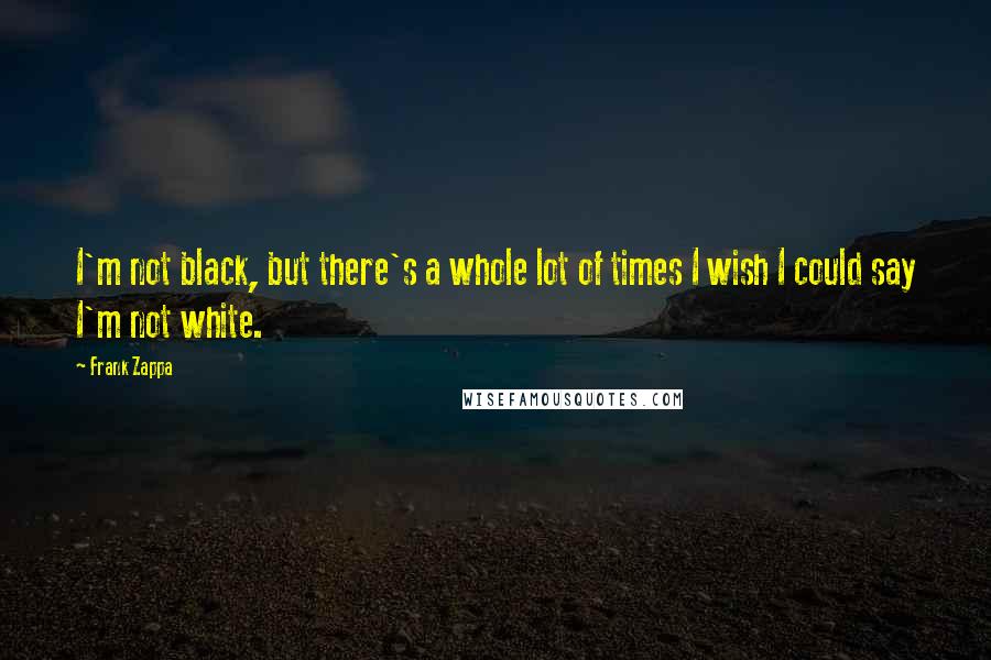 Frank Zappa Quotes: I'm not black, but there's a whole lot of times I wish I could say I'm not white.