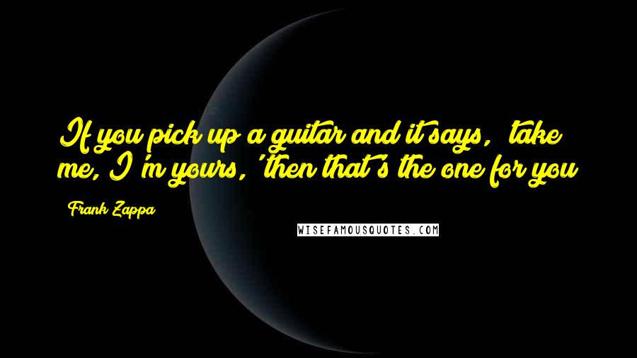 Frank Zappa Quotes: If you pick up a guitar and it says, 'take me, I'm yours,' then that's the one for you
