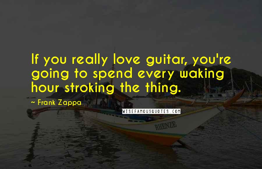 Frank Zappa Quotes: If you really love guitar, you're going to spend every waking hour stroking the thing.