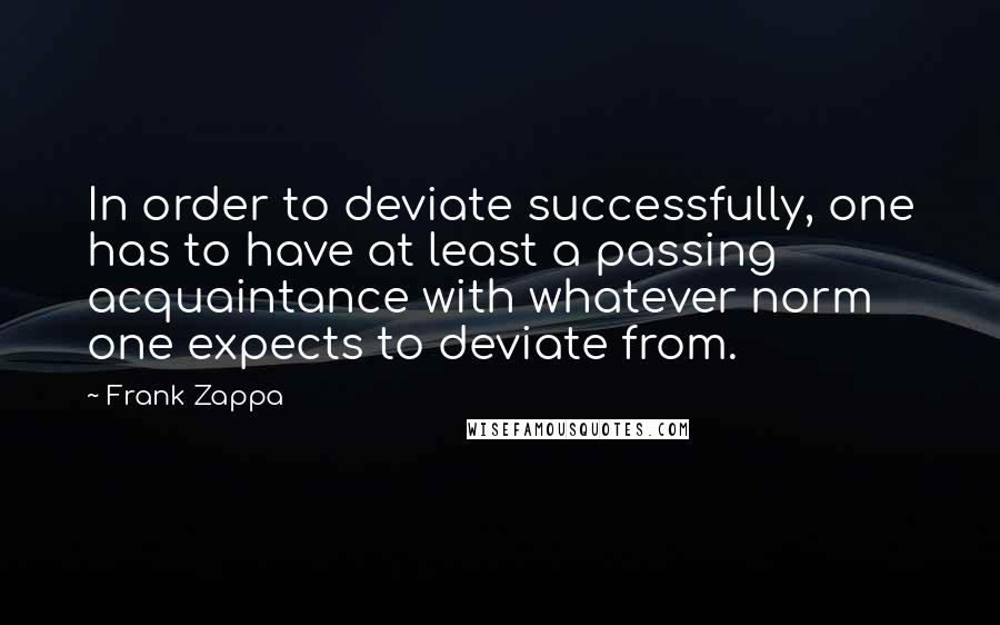 Frank Zappa Quotes: In order to deviate successfully, one has to have at least a passing acquaintance with whatever norm one expects to deviate from.