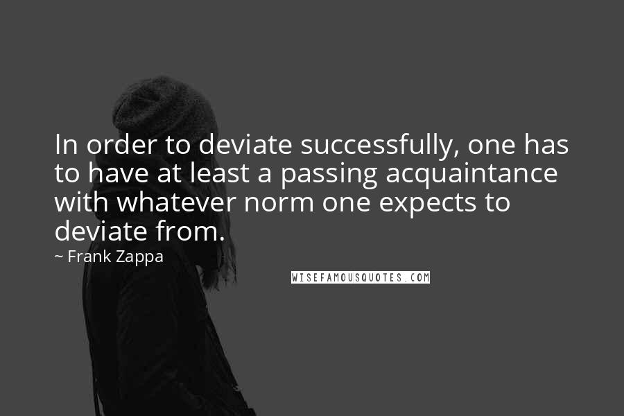 Frank Zappa Quotes: In order to deviate successfully, one has to have at least a passing acquaintance with whatever norm one expects to deviate from.
