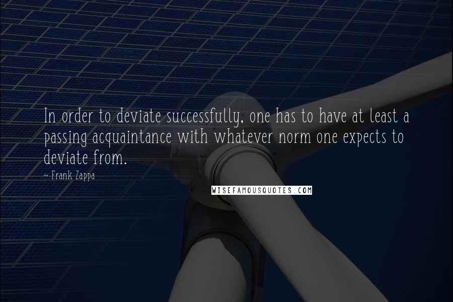 Frank Zappa Quotes: In order to deviate successfully, one has to have at least a passing acquaintance with whatever norm one expects to deviate from.