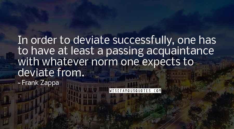 Frank Zappa Quotes: In order to deviate successfully, one has to have at least a passing acquaintance with whatever norm one expects to deviate from.