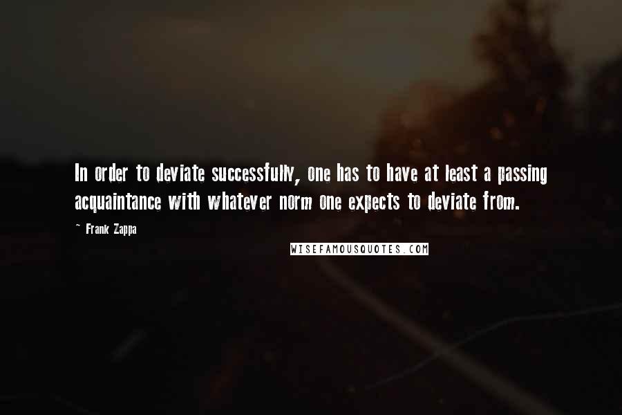Frank Zappa Quotes: In order to deviate successfully, one has to have at least a passing acquaintance with whatever norm one expects to deviate from.