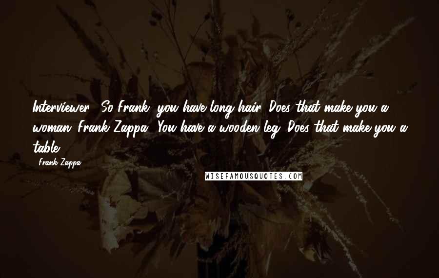 Frank Zappa Quotes: Interviewer: 'So Frank, you have long hair. Does that make you a woman?'Frank Zappa: 'You have a wooden leg. Does that make you a table?