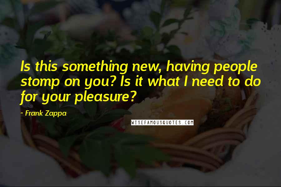 Frank Zappa Quotes: Is this something new, having people stomp on you? Is it what I need to do for your pleasure?
