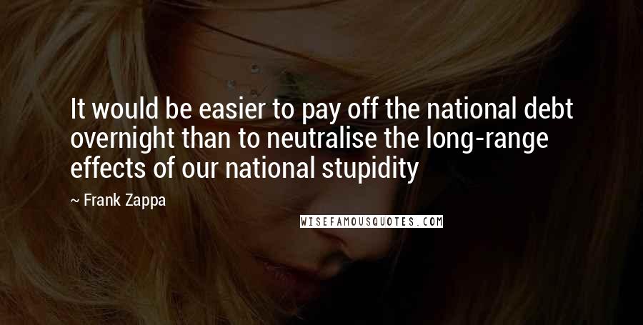 Frank Zappa Quotes: It would be easier to pay off the national debt overnight than to neutralise the long-range effects of our national stupidity