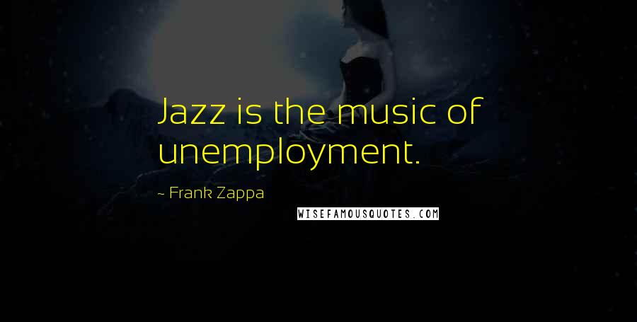 Frank Zappa Quotes: Jazz is the music of unemployment.