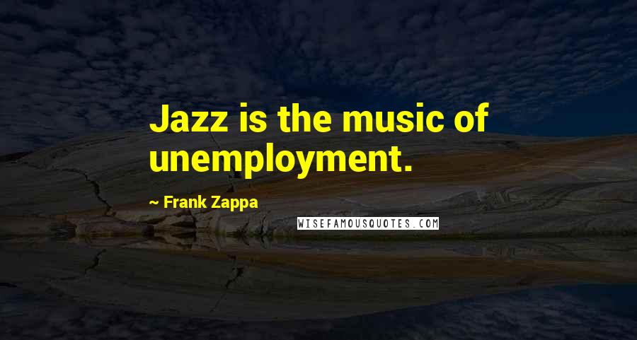 Frank Zappa Quotes: Jazz is the music of unemployment.