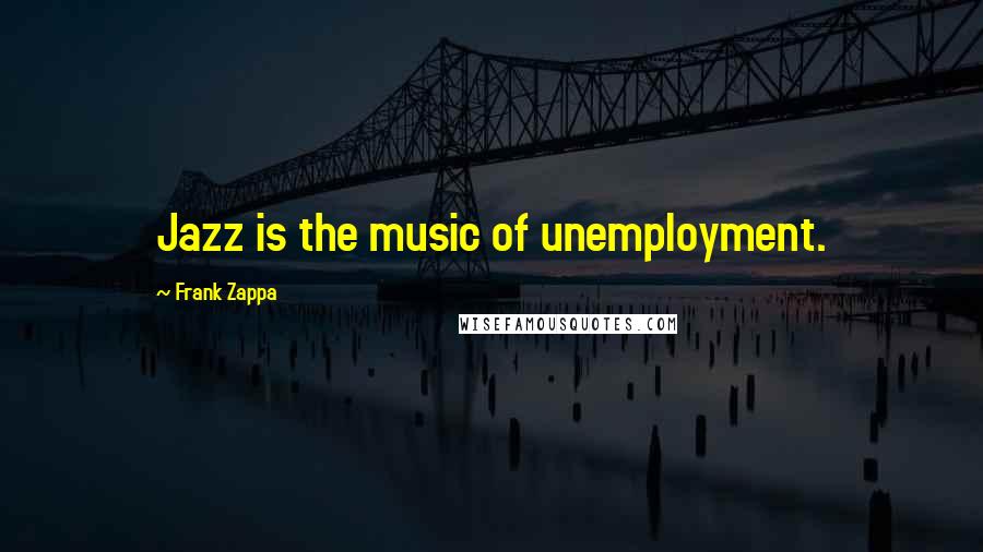 Frank Zappa Quotes: Jazz is the music of unemployment.