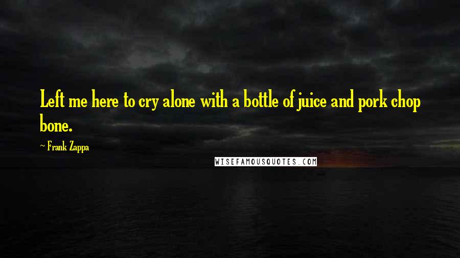 Frank Zappa Quotes: Left me here to cry alone with a bottle of juice and pork chop bone.