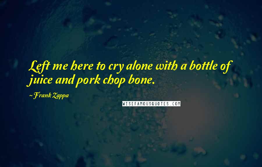 Frank Zappa Quotes: Left me here to cry alone with a bottle of juice and pork chop bone.