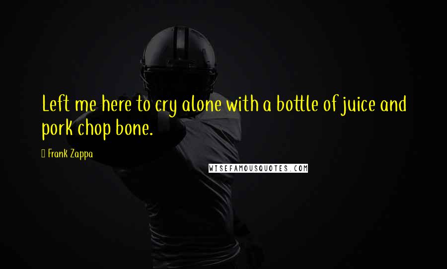 Frank Zappa Quotes: Left me here to cry alone with a bottle of juice and pork chop bone.