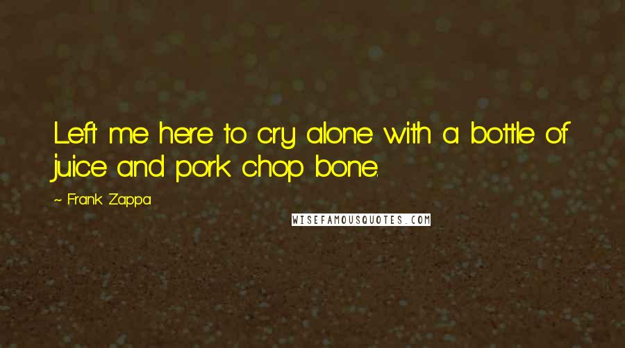 Frank Zappa Quotes: Left me here to cry alone with a bottle of juice and pork chop bone.