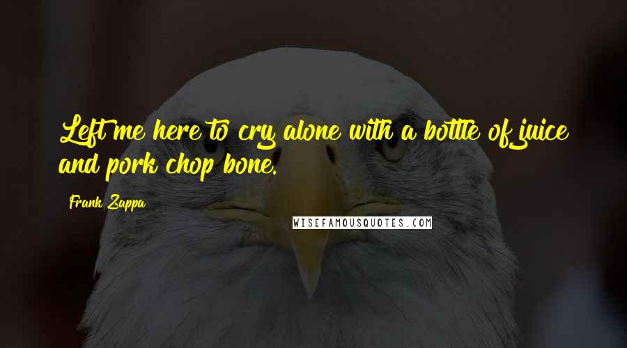 Frank Zappa Quotes: Left me here to cry alone with a bottle of juice and pork chop bone.