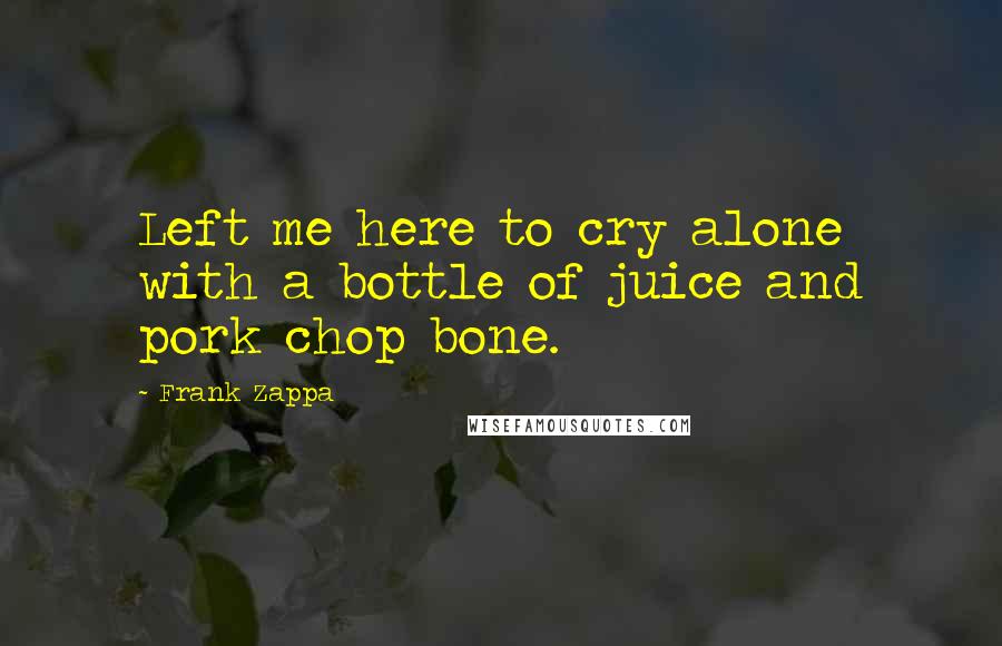 Frank Zappa Quotes: Left me here to cry alone with a bottle of juice and pork chop bone.