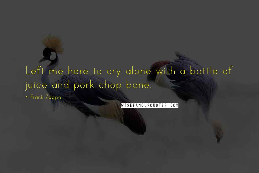 Frank Zappa Quotes: Left me here to cry alone with a bottle of juice and pork chop bone.