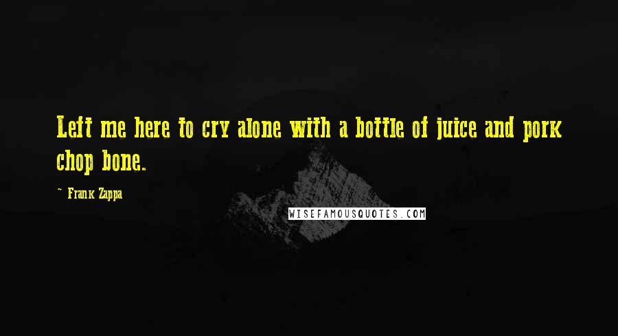 Frank Zappa Quotes: Left me here to cry alone with a bottle of juice and pork chop bone.