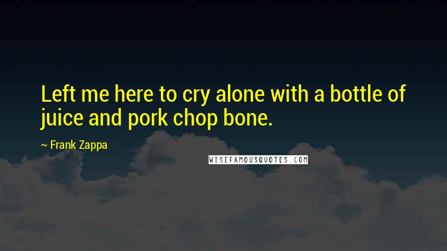 Frank Zappa Quotes: Left me here to cry alone with a bottle of juice and pork chop bone.
