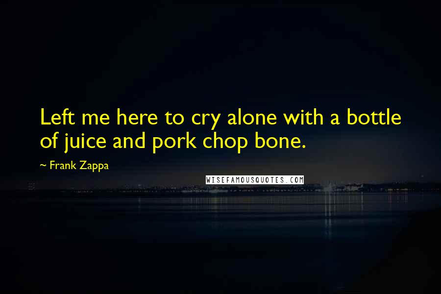 Frank Zappa Quotes: Left me here to cry alone with a bottle of juice and pork chop bone.