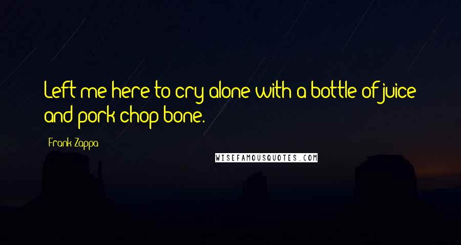 Frank Zappa Quotes: Left me here to cry alone with a bottle of juice and pork chop bone.
