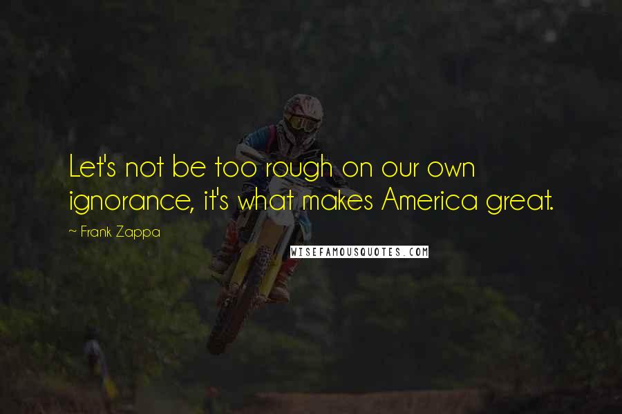 Frank Zappa Quotes: Let's not be too rough on our own ignorance, it's what makes America great.