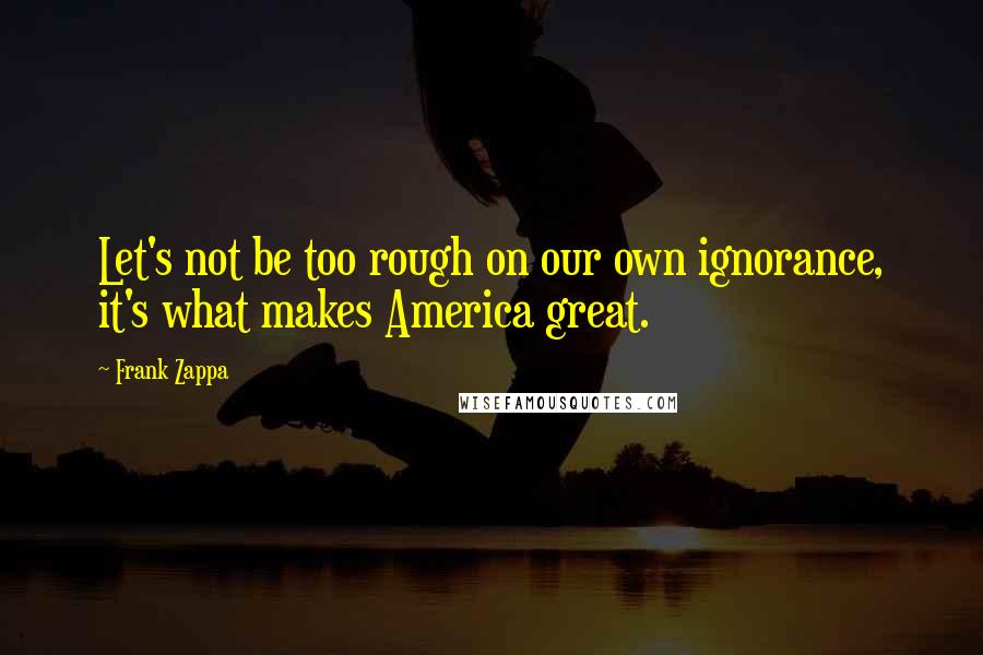Frank Zappa Quotes: Let's not be too rough on our own ignorance, it's what makes America great.