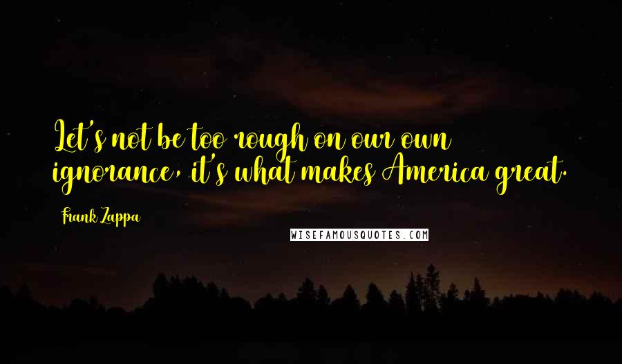Frank Zappa Quotes: Let's not be too rough on our own ignorance, it's what makes America great.