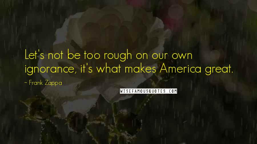 Frank Zappa Quotes: Let's not be too rough on our own ignorance, it's what makes America great.