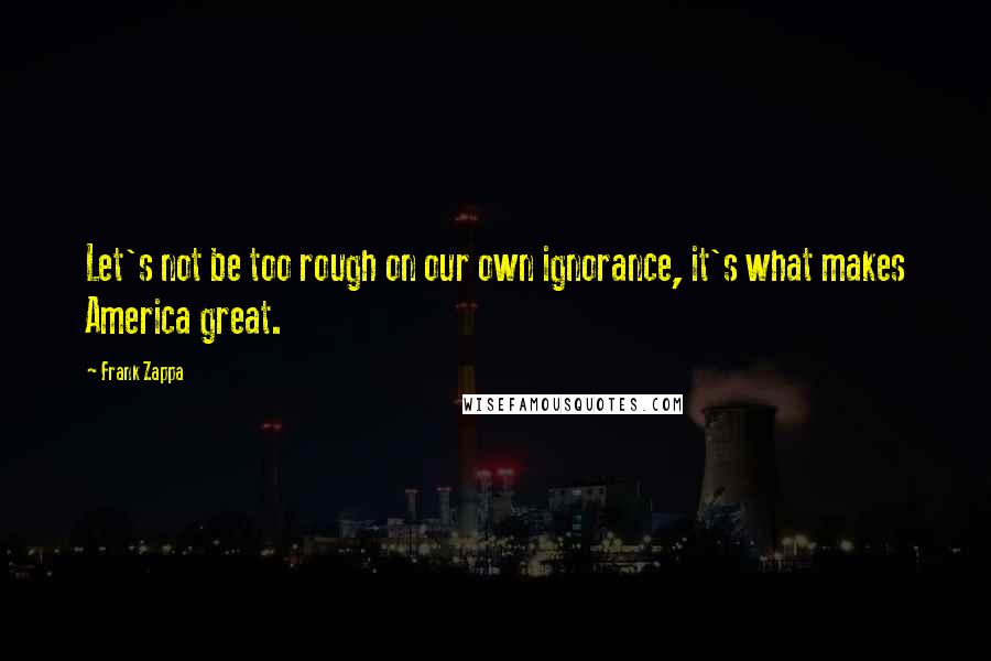 Frank Zappa Quotes: Let's not be too rough on our own ignorance, it's what makes America great.