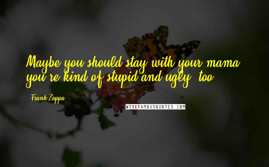 Frank Zappa Quotes: Maybe you should stay with your mama, you're kind of stupid and ugly, too.