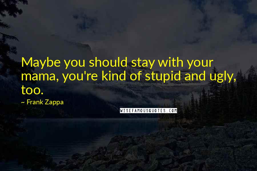 Frank Zappa Quotes: Maybe you should stay with your mama, you're kind of stupid and ugly, too.