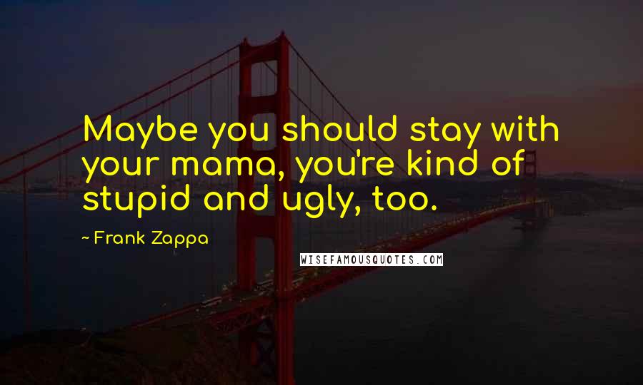 Frank Zappa Quotes: Maybe you should stay with your mama, you're kind of stupid and ugly, too.