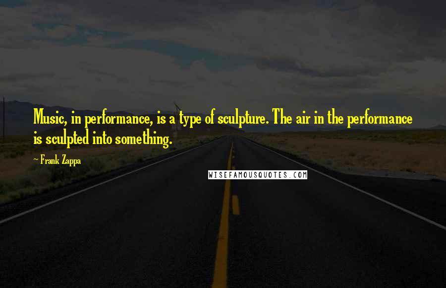 Frank Zappa Quotes: Music, in performance, is a type of sculpture. The air in the performance is sculpted into something.
