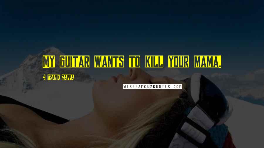 Frank Zappa Quotes: My guitar wants to kill your mama.
