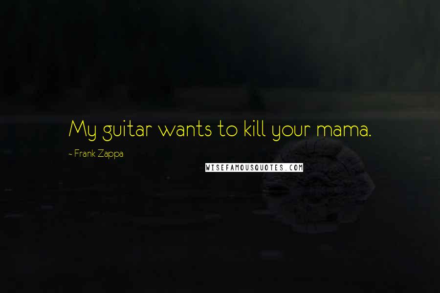Frank Zappa Quotes: My guitar wants to kill your mama.