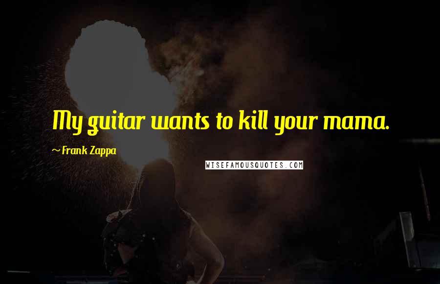Frank Zappa Quotes: My guitar wants to kill your mama.