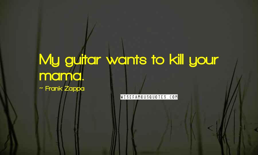 Frank Zappa Quotes: My guitar wants to kill your mama.