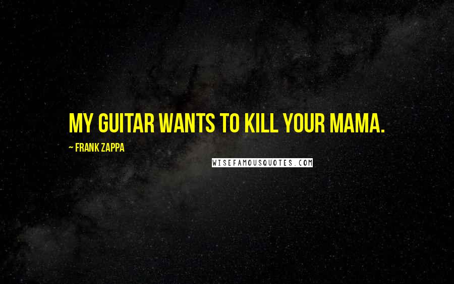 Frank Zappa Quotes: My guitar wants to kill your mama.