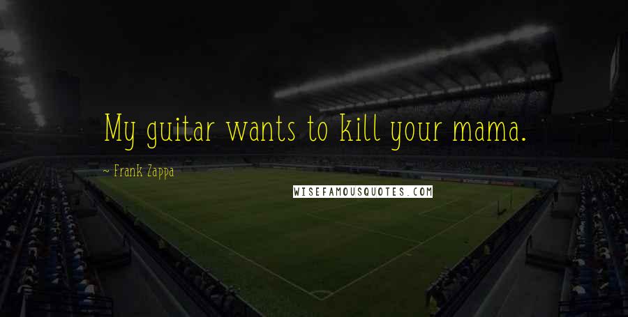 Frank Zappa Quotes: My guitar wants to kill your mama.