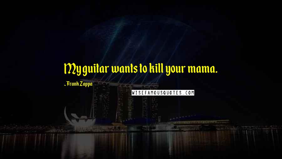 Frank Zappa Quotes: My guitar wants to kill your mama.
