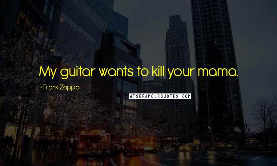 Frank Zappa Quotes: My guitar wants to kill your mama.