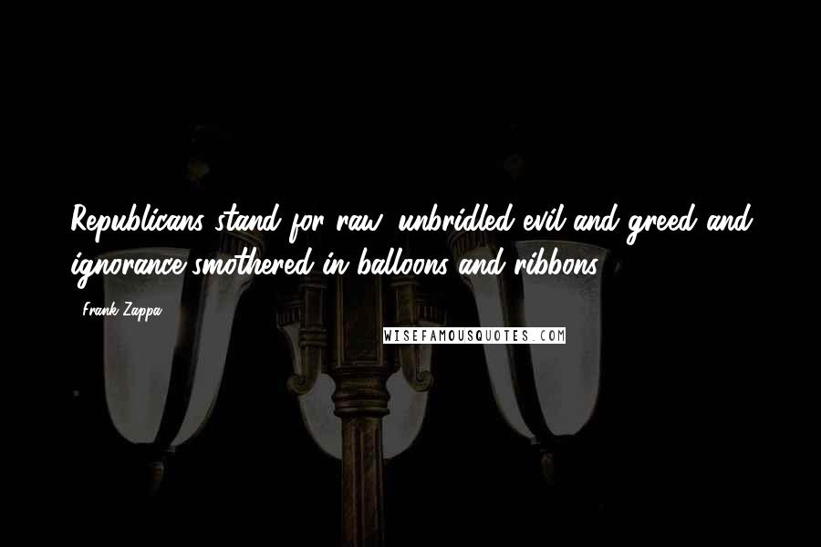 Frank Zappa Quotes: Republicans stand for raw, unbridled evil and greed and ignorance smothered in balloons and ribbons.