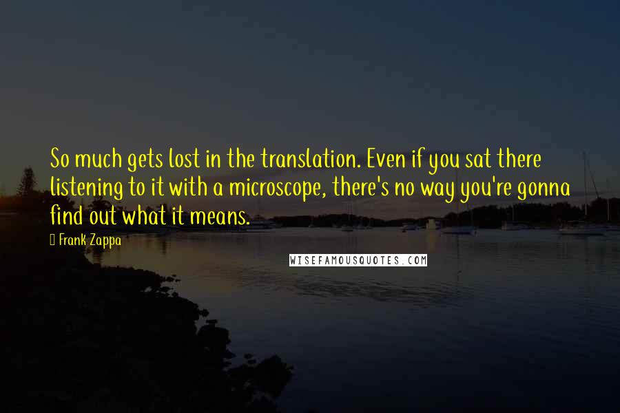 Frank Zappa Quotes: So much gets lost in the translation. Even if you sat there listening to it with a microscope, there's no way you're gonna find out what it means.