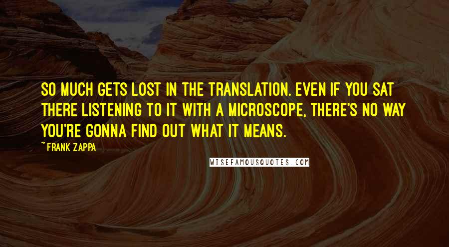 Frank Zappa Quotes: So much gets lost in the translation. Even if you sat there listening to it with a microscope, there's no way you're gonna find out what it means.