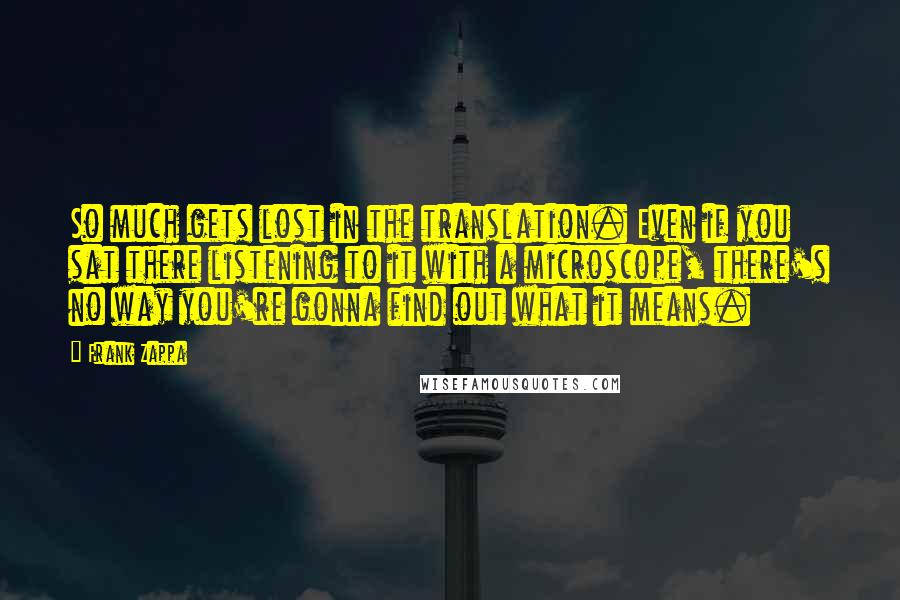 Frank Zappa Quotes: So much gets lost in the translation. Even if you sat there listening to it with a microscope, there's no way you're gonna find out what it means.