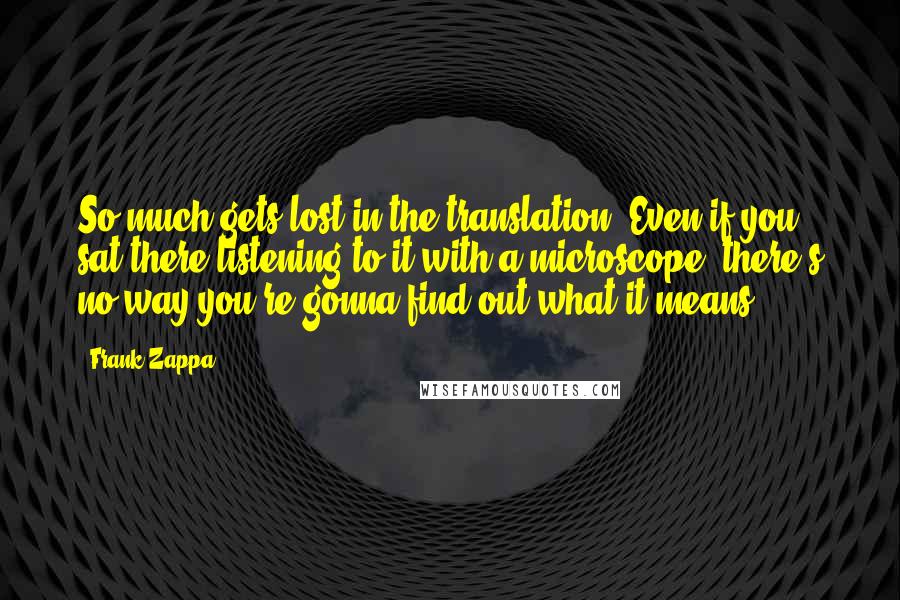 Frank Zappa Quotes: So much gets lost in the translation. Even if you sat there listening to it with a microscope, there's no way you're gonna find out what it means.