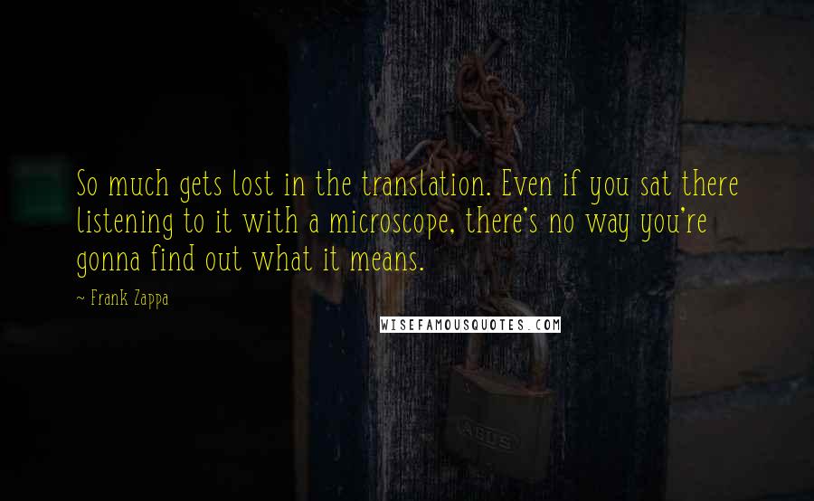 Frank Zappa Quotes: So much gets lost in the translation. Even if you sat there listening to it with a microscope, there's no way you're gonna find out what it means.