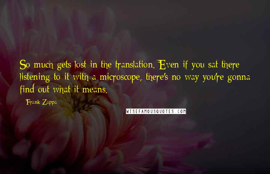 Frank Zappa Quotes: So much gets lost in the translation. Even if you sat there listening to it with a microscope, there's no way you're gonna find out what it means.