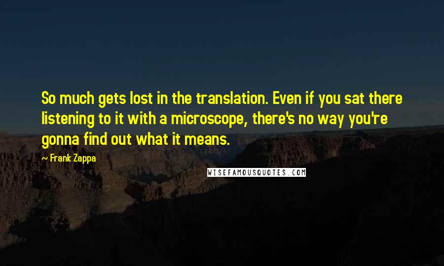 Frank Zappa Quotes: So much gets lost in the translation. Even if you sat there listening to it with a microscope, there's no way you're gonna find out what it means.